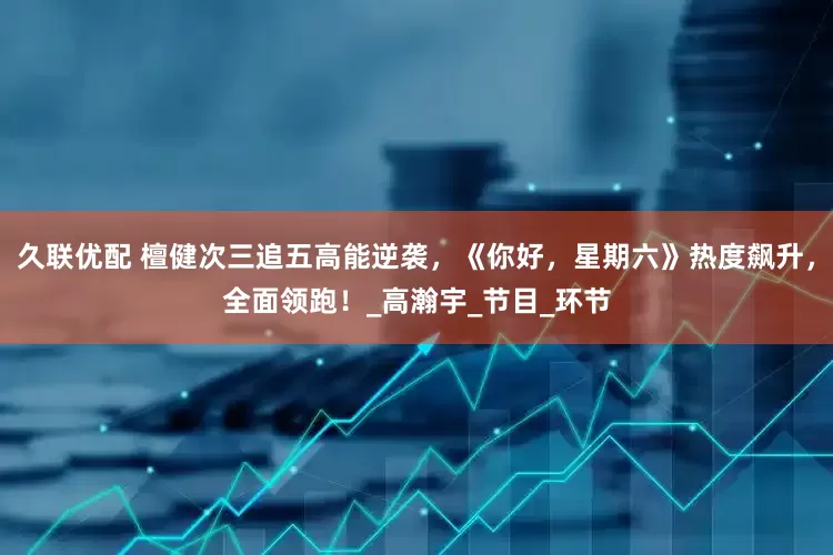久联优配 檀健次三追五高能逆袭，《你好，星期六》热度飙升，全面领跑！_高瀚宇_节目_环节