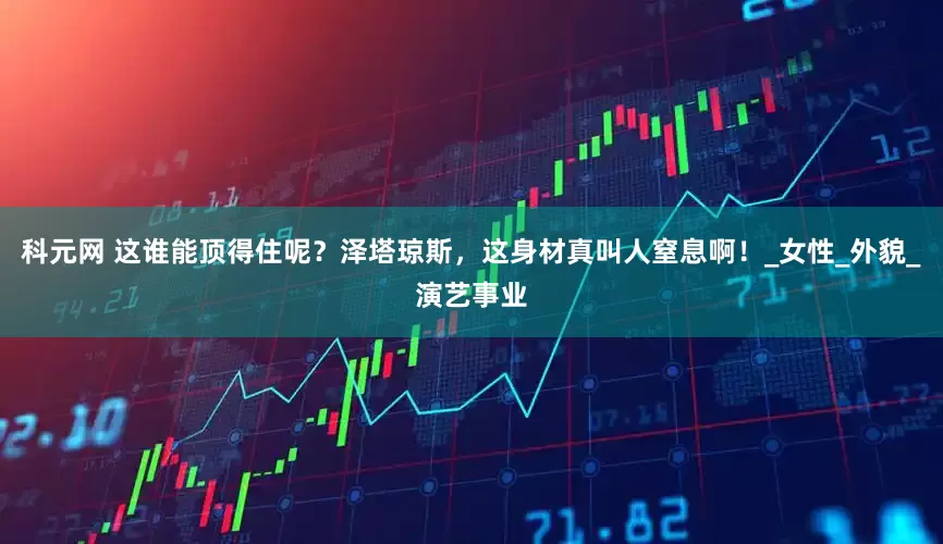 科元网 这谁能顶得住呢？泽塔琼斯，这身材真叫人窒息啊！_女性_外貌_演艺事业