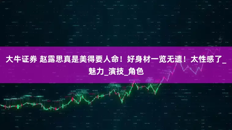 大牛证券 赵露思真是美得要人命！好身材一览无遗！太性感了_魅力_演技_角色