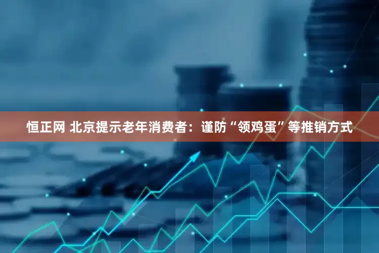 恒正网 北京提示老年消费者：谨防“领鸡蛋”等推销方式