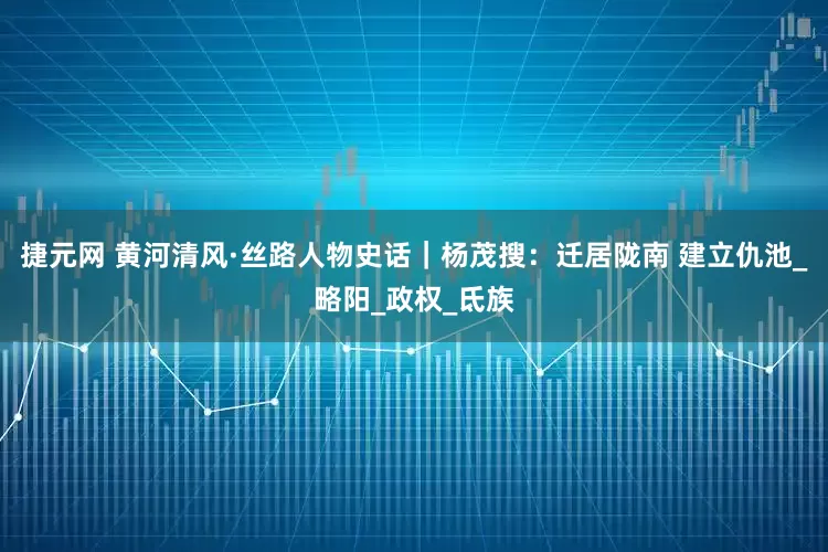 捷元网 黄河清风·丝路人物史话｜杨茂搜：迁居陇南 建立仇池_略阳_政权_氐族
