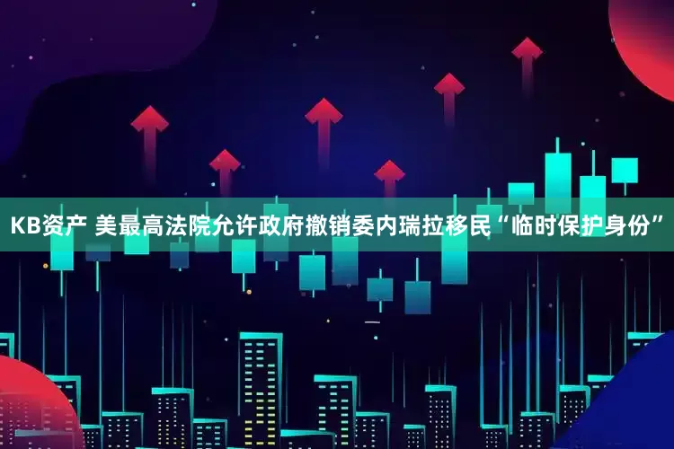 KB资产 美最高法院允许政府撤销委内瑞拉移民“临时保护身份”