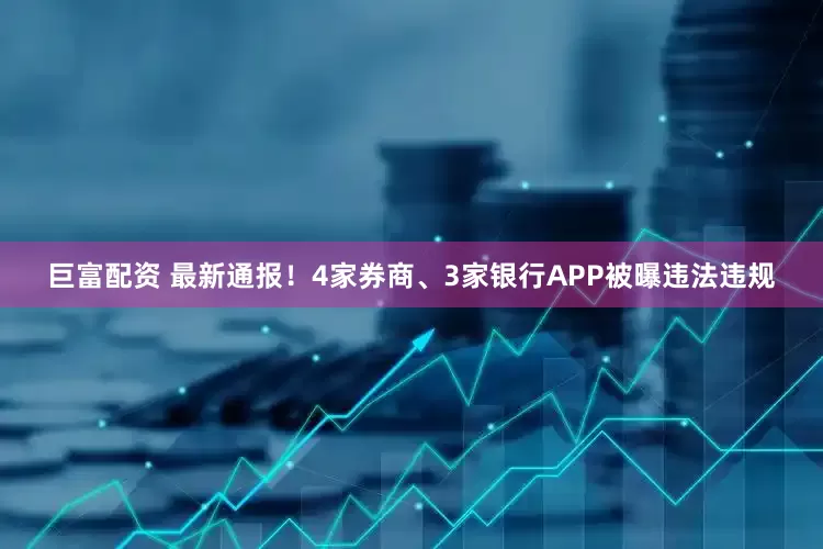 巨富配资 最新通报！4家券商、3家银行APP被曝违法违规