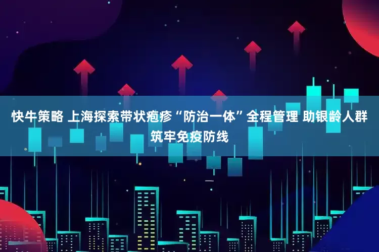 快牛策略 上海探索带状疱疹“防治一体”全程管理 助银龄人群筑牢免疫防线