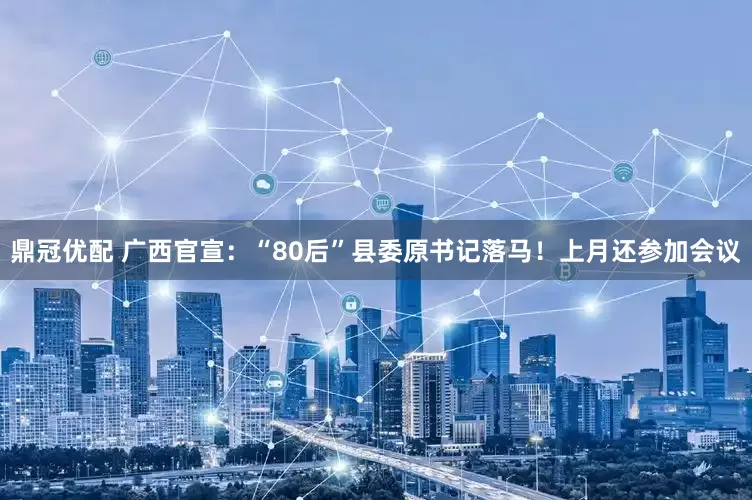 鼎冠优配 广西官宣：“80后”县委原书记落马！上月还参加会议