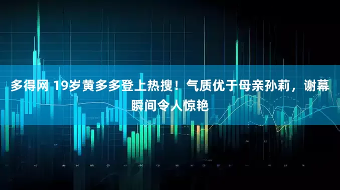 多得网 19岁黄多多登上热搜！气质优于母亲孙莉，谢幕瞬间令人惊艳