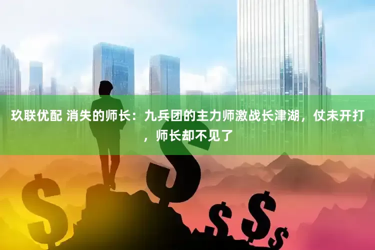 玖联优配 消失的师长：九兵团的主力师激战长津湖，仗未开打，师长却不见了