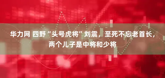 华力网 四野“头号虎将”刘震，至死不忘老首长，两个儿子是中将和少将