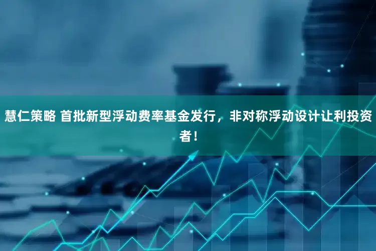 慧仁策略 首批新型浮动费率基金发行，非对称浮动设计让利投资者！