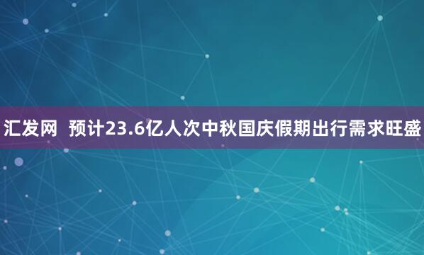 汇发网  预计23.6亿人次中秋国庆假期出行需求旺盛