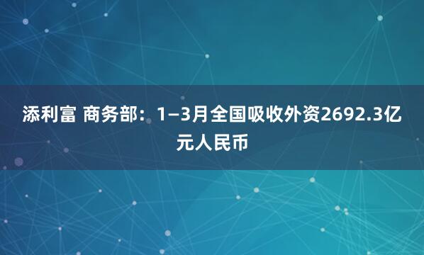 添利富 商务部：1—3月全国吸收外资2692.3亿元人民币