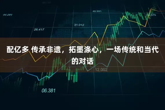 配亿多 传承非遗，拓墨涤心，一场传统和当代的对话