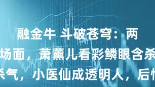融金牛 斗破苍穹：两女争锋名场面，萧薰儿看彩鳞眼含杀气，小医仙成透明人，后悔姐都快哭了