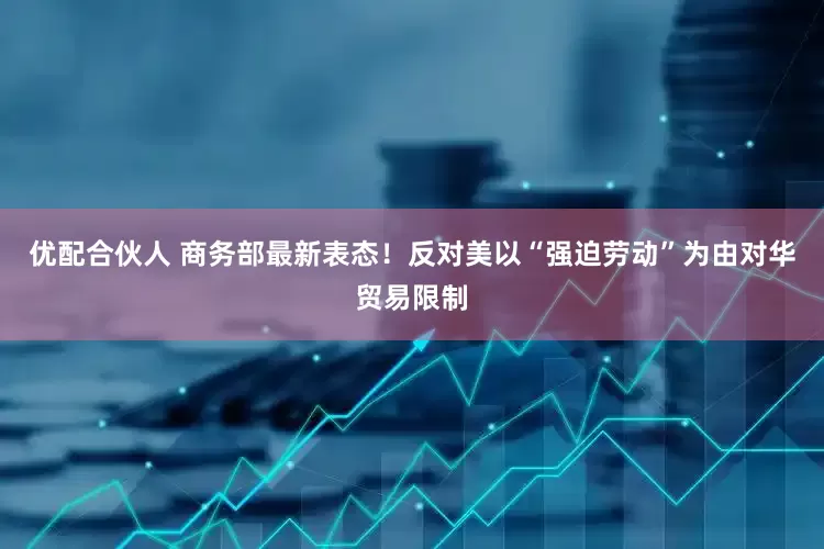 优配合伙人 商务部最新表态！反对美以“强迫劳动”为由对华贸易限制
