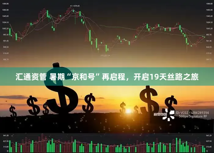 汇通资管 暑期“京和号”再启程，开启19天丝路之旅